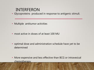 INTERFERON
• Glycoproteins produced in response to antigenic stimuli.
• Multiple antitumor activities
• most active in doses of at least 100 MU
• optimal dose and administration schedule have yet to be
determined
• More expensive and less effective than BCG or intravesical
chemotherapy
 
