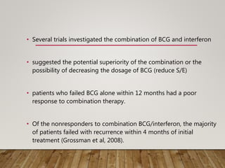 • Several trials investigated the combination of BCG and interferon
• suggested the potential superiority of the combination or the
possibility of decreasing the dosage of BCG (reduce S/E)
• patients who failed BCG alone within 12 months had a poor
response to combination therapy.
• Of the nonresponders to combination BCG/interferon, the majority
of patients failed with recurrence within 4 months of initial
treatment (Grossman et al, 2008).
 