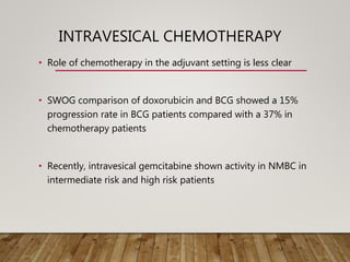 INTRAVESICAL CHEMOTHERAPY
• Role of chemotherapy in the adjuvant setting is less clear
• SWOG comparison of doxorubicin and BCG showed a 15%
progression rate in BCG patients compared with a 37% in
chemotherapy patients
• Recently, intravesical gemcitabine shown activity in NMBC in
intermediate risk and high risk patients
 