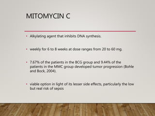 MITOMYCIN C
• Alkylating agent that inhibits DNA synthesis.
• weekly for 6 to 8 weeks at dose ranges from 20 to 60 mg.
• 7.67% of the patients in the BCG group and 9.44% of the
patients in the MMC group developed tumor progression (Bohle
and Bock, 2004).
• viable option in light of its lesser side effects, particularly the low
but real risk of sepsis
 
