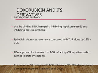 DOXORUBICIN AND ITS
DERIVATIVES
• anthracycline antibiotic
• acts by binding DNA base pairs, inhibiting topoisomerase II, and
inhibiting protein synthesis.
• Epirubicin decreases recurrence compared with TUR alone by 12% -
15%
• FDA approved for treatment of BCG refractory CIS in patients who
cannot tolerate cystectomy
• In a cohort of 90 patients with BCG-refractory CIS, 21% demonstrated
a complete response (Steinberg et al, 2000).
 