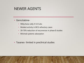 NEWER AGENTS
• Gemcitabine-
• Wkly/twice wkly X 6-8 wks
• Modest activity in BCG refractory cases
• 39-70% reduction of recurrences in phase II studies
• Minimal systemic absorption
• Taxanes- limited in preclinical studies
 