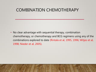 COMBINATION CHEMOTHERAPY
• No clear advantage with sequential therapy, combination
chemotherapy, or chemotherapy and BCG regimens using any of the
combinations explored to date (Rintala et al, 1995, 1996; Witjes et al,
1998; Nieder et al, 2005).
 