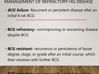 MANAGEMENT OF REFRACTORY HG DISEASE
• BCG failure- Recurrent or persistent disease after an
initial 6-wk BCG
• BCG refractory- nonimproving or worsening disease
despite BCG
• BCG resistant- recurrence or persistence of lesser
degree, stage, or grade after an initial course, which
then resolves with further BCG
 