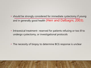 • should be strongly considered for immediate cystectomy if young
and in generally good health (Herr and Dalbagni, 2003).
• Intravesical treatment- reserved for patients refusing or too ill to
undergo cystectomy, or investigational protocols
• The necessity of biopsy to determine BCG response is unclear
 
