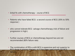 • Initial Rx with chemotherapy- course of BCG
• Patients who have failed BCG- a second course of BCG (30% to 50%
response )
• who cannot tolerate BCG- salvage chemotherapy (risk of failure and
progression is high.)
• Further courses of BCG or chemotherapy beyond two are not
recommended (80% failure rate)
• The combination of IFN-α with BCG is expensive and not superior to
BCG alone in primary therapy, so it has been used mostly for BCG
failures
 
