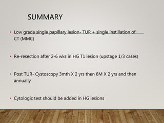 SUMMARY
• Low grade single papillary lesion- TUR + single instillation of
CT (MMC)
• Re-resection after 2-6 wks in HG T1 lesion (upstage 1/3 cases)
• Post TUR- Cystoscopy 3mth X 2 yrs then 6M X 2 yrs and then
annually
• Cytologic test should be added in HG lesions
 