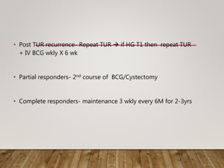 • Post TUR recurrence- Repeat TUR  if HG T1 then repeat TUR
+ IV BCG wkly X 6 wk
• Partial responders- 2nd course of BCG/Cystectomy
• Complete responders- maintenance 3 wkly every 6M for 2-3yrs
 