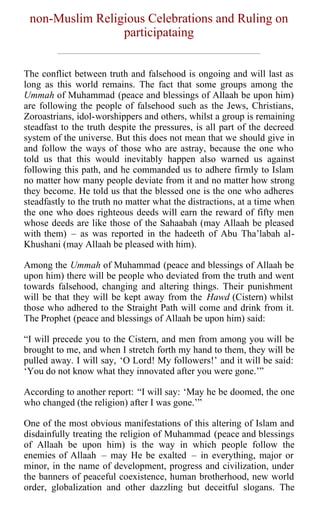 non-Muslim Religious Celebrations and Ruling on
                 participataing


The conflict between truth and falsehood is ongoing and will last as
long as this world remains. The fact that some groups among the
Ummah of Muhammad (peace and blessings of Allaah be upon him)
are following the people of falsehood such as the Jews, Christians,
Zoroastrians, idol-worshippers and others, whilst a group is remaining
steadfast to the truth despite the pressures, is all part of the decreed
system of the universe. But this does not mean that we should give in
and follow the ways of those who are astray, because the one who
told us that this would inevitably happen also warned us against
following this path, and he commanded us to adhere firmly to Islam
no matter how many people deviate from it and no matter how strong
they become. He told us that the blessed one is the one who adheres
steadfastly to the truth no matter what the distractions, at a time when
the one who does righteous deeds will earn the reward of fifty men
whose deeds are like those of the Sahaabah (may Allaah be pleased
with them) – as was reported in the hadeeth of Abu Tha’labah al-
Khushani (may Allaah be pleased with him).

Among the Ummah of Muhammad (peace and blessings of Allaah be
upon him) there will be people who deviated from the truth and went
towards falsehood, changing and altering things. Their punishment
will be that they will be kept away from the Hawd (Cistern) whilst
those who adhered to the Straight Path will come and drink from it.
The Prophet (peace and blessings of Allaah be upon him) said:

“I will precede you to the Cistern, and men from among you will be
brought to me, and when I stretch forth my hand to them, they will be
pulled away. I will say, ‘O Lord! My followers!’ and it will be said:
‘You do not know what they innovated after you were gone.’”

According to another report: “I will say: ‘May he be doomed, the one
who changed (the religion) after I was gone.’”

One of the most obvious manifestations of this altering of Islam and
disdainfully treating the religion of Muhammad (peace and blessings
of Allaah be upon him) is the way in which people follow the
enemies of Allaah – may He be exalted – in everything, major or
minor, in the name of development, progress and civilization, under
the banners of peaceful coexistence, human brotherhood, new world
order, globalization and other dazzling but deceitful slogans. The
 
