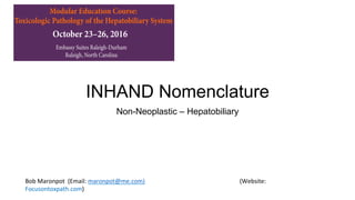 INHAND Nomenclature
Non-Neoplastic – Hepatobiliary
Bob	Maronpot		(Email:	maronpot@me.com)														 	 	 		(Website:	
Focusontoxpath.com)		
Modular Education Course:
Toxicologic Pathology of the Hepatobiliary System
Embassy Suites Raleigh-Durham
Raleigh, North Carolina
October 23–26, 2016
Paul Watkins, MD, University of North Carolina Chapel Hill
Course Objective
The objective of this Society of Toxicologic Pathology (STP) Modular
Education course is to educate individuals in the principles of toxicologic
pathology of the hepatobiliary system.
Course Description
The STP course will bring together course attendees and world renowned
subject experts for didactic lectures and practical sessions including whole-
slide digital images and data sets. The course will be held in an environment
that facilitates an intensive learning experience. Practical evaluation and
interpretation of toxicologic pathology data will be emphasized.
Who Should Attend
The STP Modular Education courses are designed with the novice toxicologic
pathologist in mind; however, pathology residents/graduate students with
an interest in toxicologic pathology or experienced pathologists who desire
a more in-depth review in toxicologic pathology of the hepatobiliary system
Course Registration
(Includes lodging Sunday night to Tuesday night)
Early Registration
(through August 31, 2016)
Registration
(September 1–30, 2016)
STP Member (Single lodging) $1,350 $1,500
Nonmember (Single lodging) $1,550 $1,700
Student Member*
(Single lodging)
$750 $800
Local Registration (Lodging not included)
Early Registration
(through August 31, 2016) )
Registration
(September 1–30, 2016)
STP Member $750 $900
Nonmember $950 $1,100
STP Modular Course Student Travel Awards
The Society of Toxicologic Pathology (STP) is pleased to offer the
STP Modular Course Scholarship to eligible students and trainees
with demonstrated interest in the field of toxicologic pathology. This
scholarship is intended to cultivate those interests by exposing trainees to
in-depth applicable knowledge in subspecialties of Toxicologic Pathology,
while also facilitating interactions and networking opportunities for
trainees interested in pursuing a career in Toxicologic Pathology.
 