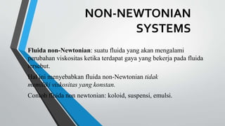 NON-NEWTONIAN
SYSTEMS
Fluida non-Newtonian: suatu fluida yang akan mengalami
perubahan viskositas ketika terdapat gaya yang bekerja pada fluida
tersebut.
Hal ini menyebabkan fluida non-Newtonian tidak
memiliki viskositas yang konstan.
Contoh fluida non newtonian: koloid, suspensi, emulsi.
 
