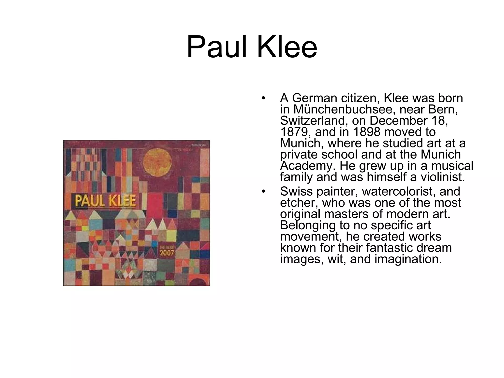 Paul Klee A German citizen, Klee was born in Münchenbuchsee, near Bern, Switzerland, on December 18, 1879, and in 1898 moved to Munich, where he studied art at a private school and at the Munich Academy. He grew up in a musical family and was himself a violinist.  Swiss painter, watercolorist, and etcher, who was one of the most original masters of modern art. Belonging to no specific art movement, he created works known for their fantastic dream images, wit, and imagination.  