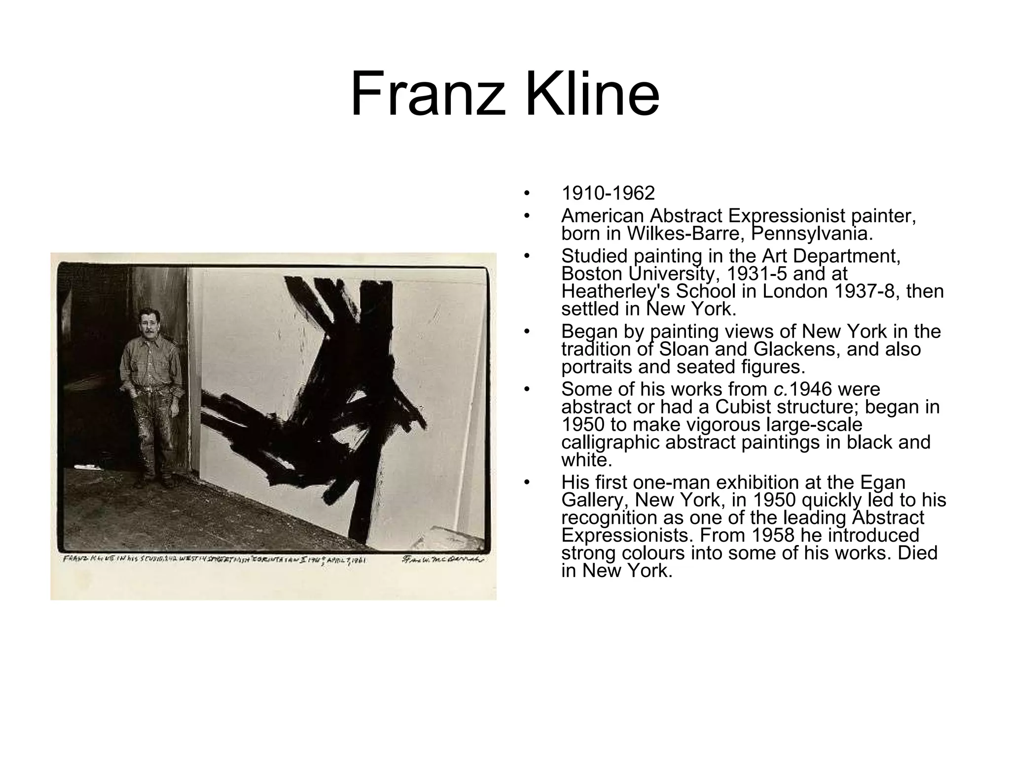 Franz Kline 1910-1962 American Abstract Expressionist painter, born in Wilkes-Barre, Pennsylvania.  Studied painting in the Art Department, Boston University, 1931-5 and at Heatherley's School in London 1937-8, then settled in New York.  Began by painting views of New York in the tradition of Sloan and Glackens, and also portraits and seated figures.  Some of his works from  c. 1946 were abstract or had a Cubist structure; began in 1950 to make vigorous large-scale calligraphic abstract paintings in black and white.  His first one-man exhibition at the Egan Gallery, New York, in 1950 quickly led to his recognition as one of the leading Abstract Expressionists. From 1958 he introduced strong colours into some of his works. Died in New York.  