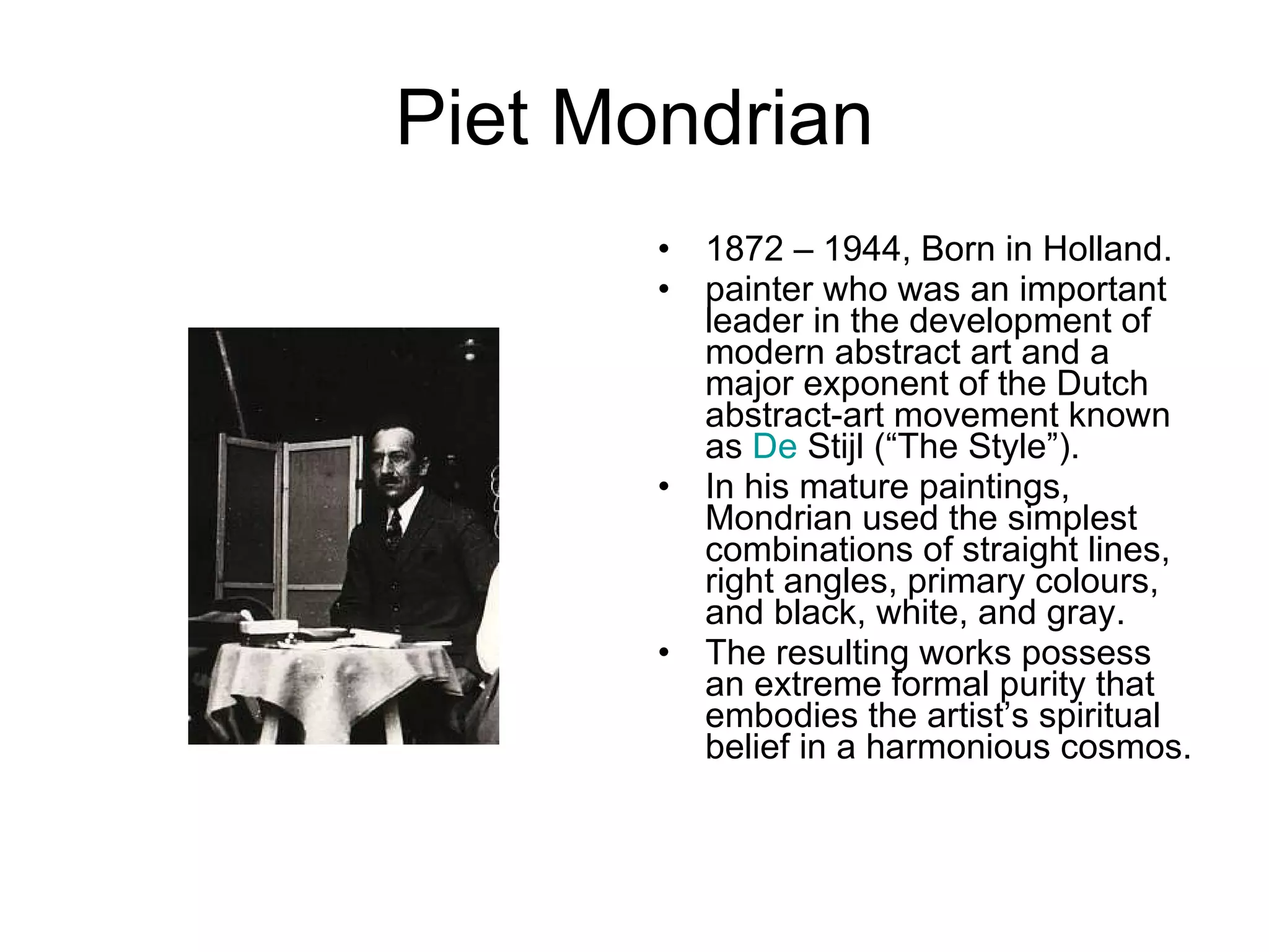 Piet Mondrian 1872 – 1944, Born in Holland. painter who was an important leader in the development of modern abstract art and a major exponent of the Dutch abstract-art movement known as  De  Stijl  (“The Style”).  In his mature paintings, Mondrian used the simplest combinations of straight lines, right angles, primary colours, and black, white, and gray.  The resulting works possess an extreme formal purity that embodies the artist’s spiritual belief in a harmonious cosmos.  