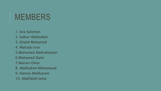 MEMBERS
1. Isra Suleman
2. kaltun Abdisalam
3. Khalid Mohamed
4. Mahado Isse
5.Mohamed Abdirahaman
6.Mohamed Dahir
7.Nasren Omar
8. Abdihakim Mohamoud
9. Hamse Abdikarem
10. Abdifatah Jama
 