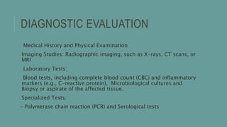DIAGNOSTIC EVALUATION
Medical History and Physical Examination
Imaging Studies: Radiographic imaging, such as X-rays, CT scans, or
MRI
Laboratory Tests:
-Blood tests, including complete blood count (CBC) and inflammatory
markers (e.g., C-reactive protein), Microbiological cultures and
Biopsy or aspirate of the affected tissue.
Specialized Tests:
- Polymerase chain reaction (PCR) and Serological tests
 