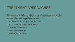 TREATMENT APPROACHES
The management of non-odontogenic infections depends on the
underlying cause, severity of the infection, and patient-specific
factors. Treatment approaches include:
1. Antibiotics:- Broad-spectrum antibiotics
2. Antiviral or Antifungal Medications
3. Drainage of Abscesses
4. Supportive Measures
5. Referral to Specialists
 