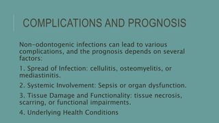COMPLICATIONS AND PROGNOSIS
Non-odontogenic infections can lead to various
complications, and the prognosis depends on several
factors:
1. Spread of Infection: cellulitis, osteomyelitis, or
mediastinitis.
2. Systemic Involvement: Sepsis or organ dysfunction.
3. Tissue Damage and Functionality: tissue necrosis,
scarring, or functional impairments.
4. Underlying Health Conditions
 