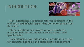 INTRODUCTION:
- Non-odontogenic infections refer to infections in the
oral and maxillofacial region that do not originate from
the teeth.
- These infections can involve various structures,
including soft tissues, bones, salivary glands, and
lymph nodes.
- Understanding non-odontogenic infections is crucial
for accurate diagnosis and appropriate management
 