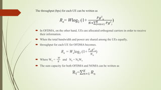 The throughput (bps) for each UE can be written as
Rn= Wlog2 (1+
𝑃𝑔2
𝑛
𝑁+ 𝑖=𝑛+1
𝐾 𝑃𝑔2
𝑖
)
 In OFDMA, on the other hand, UEs are allocated orthogonal carriers in order to receive
their information.
 When the total bandwidth and power are shared among the UEs equally,
 throughput for each UE for OFDMA becomes.
Rn = Wnlog2 (1+
𝑃 𝑛
𝑔2
𝑛
𝑁 𝑛
)
 Where Wn =
𝑊
𝐾
and Nn = N0Wn
 The sum capacity for both OFDMA and NOMA can be written as
RT= 𝑛=1
𝐾
𝑅 𝑛
 