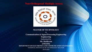 MASTER OF TECHNOLOGY
in
Communication & Signal Processing Engineering
Engineering
Submitted by
Mr. Shalikram
(1924104)
DEPARTMENT OF ELECTRONICS AND COMMUNICATION ENGINEERING
NATIONAL INSTITIUTE OF TECHNOLOGY SILCHAR
2019-2020
Non-Orthogonal Multiple Access
 
