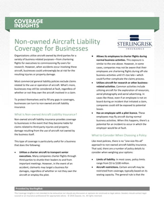Provided by SterlingRisk
This Coverage Insights is not intended to be exhaustive nor should any discussion or opinions be construed as legal advice. Readers should contact legal
counsel or an insurance professional for appropriate advice. © 2016 Zywave, Inc. All rights reserved.
Non-owned Aircraft Liability
Coverage for Businesses
Organizations utilize aircraft owned by third-parties for a
variety of business-related purposes—from chartering
flights for executives to commissioning fly-overs for
research. However, when accidents occur involving these
aircraft, businesses could unknowingly be at risk for the
resulting injuries or property damage.
Most commercial general liability policies exclude claims
related to the use or operation of aircraft. What’s more,
businesses may still be considered at fault, regardless of
whether or not they own the aircraft involved in a claim.
To protect themselves and to fill any gaps in coverages,
businesses can turn to non-owned aircraft liability
insurance.
What Is Non-owned Aircraft Liability Insurance?
Non-owned aircraft liability insurance provides coverage
to businesses in the event that they become liable for
claims related to third-party injuries and property
damage resulting from the use of aircraft not owned by
the business itself.
This type of coverage is particularly useful for a business
that does the following:
• Utilizes a charter aircraft to transport senior
executives. Many companies charter flights through
third-parties to shuttle their leaders to and from
important meetings. However, in the event of an
accident, claimants may target a business for
damages, regardless of whether or not they own the
aircraft or employ the pilot.
• Allows its employees to charter flights during
normal business activities. This exposure is
similar to the one above. However, in some
cases, companies may not be aware that their
employees are chartering flights during off-site
business activities until it’s too late—which
could further complicate the claims process.
• Utilizes aircraft for research or other business-
related activities. Common activities include
utilizing aircraft for the exploration of resources,
aerial photography and aerial advertising. In
cases like these, even if an employee is not on
board during an incident that initiated a claim,
companies could still be exposed to potential
losses.
• Has an employee with a pilot licence. These
employees may fly aircraft during normal
business activities. When this happens, there’s a
potential for an incident to occur in which the
employer would be at fault.
What to Consider When Choosing a Policy
Like most policies, there is no “one-size-fits-all”
approach to non-owned aircraft liability insurance.
That said, there are a number of policy details to
consider when weighing your options:
• Limits of liability. In most cases, policy limits
range from $5 to $100 million.
• Aircraft restrictions. Certain aircraft may be
restricted from coverage, typically based on its
seating capacity. The general rule is that the
 