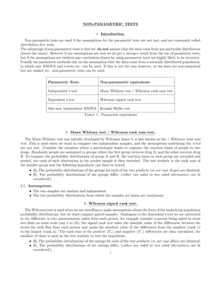 NON-PARAMETRIC TESTS
1. Introduction.
Non parametric tests are used if the assumptions for the parametric tests are not met, and are commonly called
distribution free tests.
The advantage of non-parametric tests is that we do not assume that the data come from any particular distribution
(hence the name). However if our assumptions are met we do get a stronger result from the use of parametric tests,
but if the assumptions are violated any conclusions drawn by using parametric tests are highly likely to be incorrect.
Usually the parametric methods rely on the assumption that the data come from a normally distributed population,
in which case ANOVA and t-tests etc. can be used. If this is not the case however, or the data are non-numerical
but are ranked etc. non-parametric tests can be used.
Parametric Tests Non-parametric equivalents
Independent t-test Mann Whitney test / Wilcoxon rank sum test
Dependent t-test Wilcoxon signed rank test
One-way independent ANOVA Kruskal Wallis test
Table 1. Parametric equivalents
2. Mann Whitney test / Wilcoxon rank sum test.
The Mann Whitney test was initially developed by Wilcoxon hence it is also known as the / Wilcoxon rank sum
test. This is used when we want to compare two independent samples, and the assumptions underlying the t-test
are not met. Consider the situation where a psychologist wants to copmare the reaction times of people to two
drugs. Randomly people are assingned to groups where the ﬁrst group recieves drug A, and the other recieves drug
B. To compare the probability distributions of group A and B, the reaction times in each group are recorded and
pooled, the rank of each observation in the pooled sample is then recorded. The test statistic is the rank sum of
the smaller group and the following hypothesis can then be tested.
• H0 The probability distributions of the groups for each of the two products (in our case drugs) are identical.
• H1 The probability distributions of the groups diﬀer, (either one sided or two sided alternatives can be
considered.)
2.1. Assumptions.
• The two samples are random and independent.
• The two probability distributions from which the samples are dawn are continuous.
3. Wilcoxon signed rank test.
The Wilcoxon test is used when we are unwilling to make assumptions about the form of the underlying population
probability distributions, but we want compare paired samples. Analogous to the dependent t-test we are interested
in the diﬀerence in two measurements taken from each person, for example consider a person being asked to score
two ﬁlms on some scale (say 1 to 10), the signed rank test takes the absolute value of the diﬀerences between the
scores for each ﬁlm from each person and ranks the absolute value of the diﬀerences from the smallest (rank 1)
to the largest (rank n). The rank sum of the positive (T+) and negative (T−) diﬀerences are then calculated, the
smallest of these is used as the test statistic to test the hypothesis,
• H0 The probability distributions of the ratings for each of the two products (in our case ﬁlms) are identical.
• H1 The probability distributions of the ratings diﬀer, (either one sided or two sided alternatives can be
considered.)
1
 