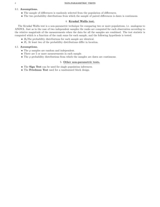 2 NON-PARAMETRIC TESTS
3.1. Assumptions.
• The sample of diﬀerences is randomly selected from the population of diﬀerences.
• The two probability distributions from which the sample of paired diﬀerences is dawn is continuous.
4. Kruskal Wallis test.
The Kruskal Wallis test is a non-parametric technique for comparing two or more populations, i.e. analogous to
ANOVA. Just as in the case of two independent samples the ranks are computed for each observation according to
the relative magnitude of the measurements when the data for all the samples are combined. The test statistic is
computed which is a function of the rank sums for each sample, and the following hypothesis is tested.
• H0The probability distributions for each sample are identical.
• H1 At least two of the probability distributions diﬀer in location.
4.1. Assumptions.
• The p samples are random and independent.
• There are 5 or more measurements in each sample.
• The p probability distributions from which the samples are dawn are continuous.
5. Other non-parametric tests.
• The Sign Test can be used for single population inferences.
• The Friedman Test used for a randomized block design.
 