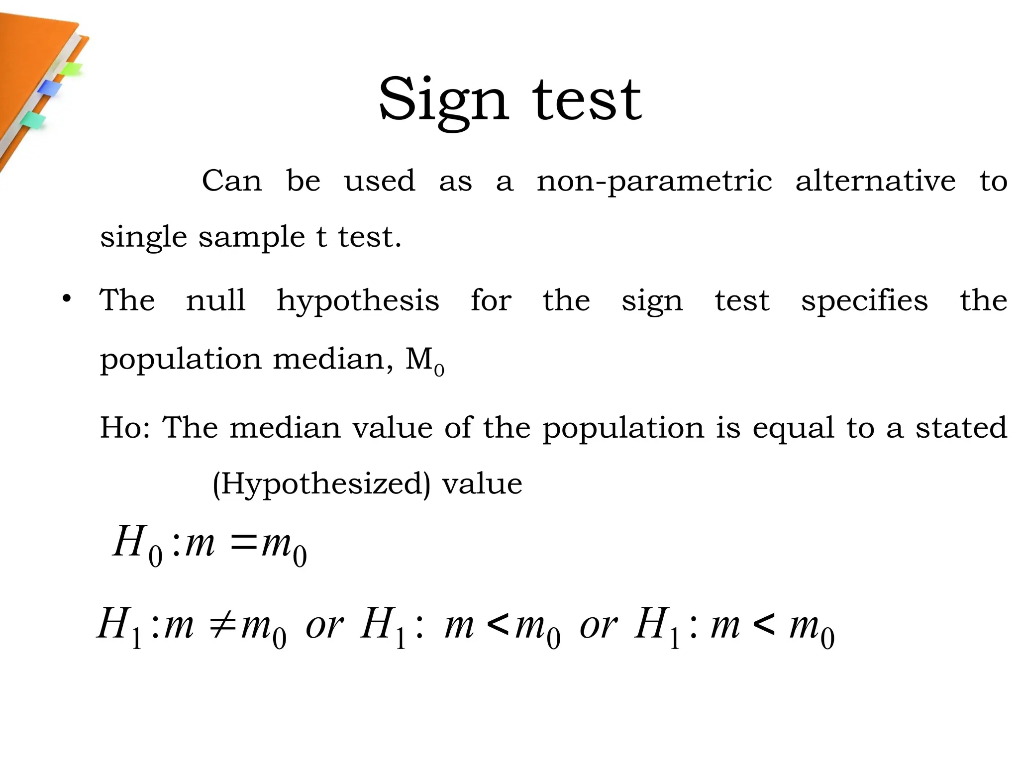 Sign test
Can be used as a non-parametric alternative to
single sample t test.
• The null hypothesis for the sign test specifies the
population median, M0
Ho: The median value of the population is equal to a stated
(Hypothesized) value
0
0 : m
m
H 
0
1
0
1
0
1 :
:
: m
m
H
or
m
m
H
or
m
m
H 


 