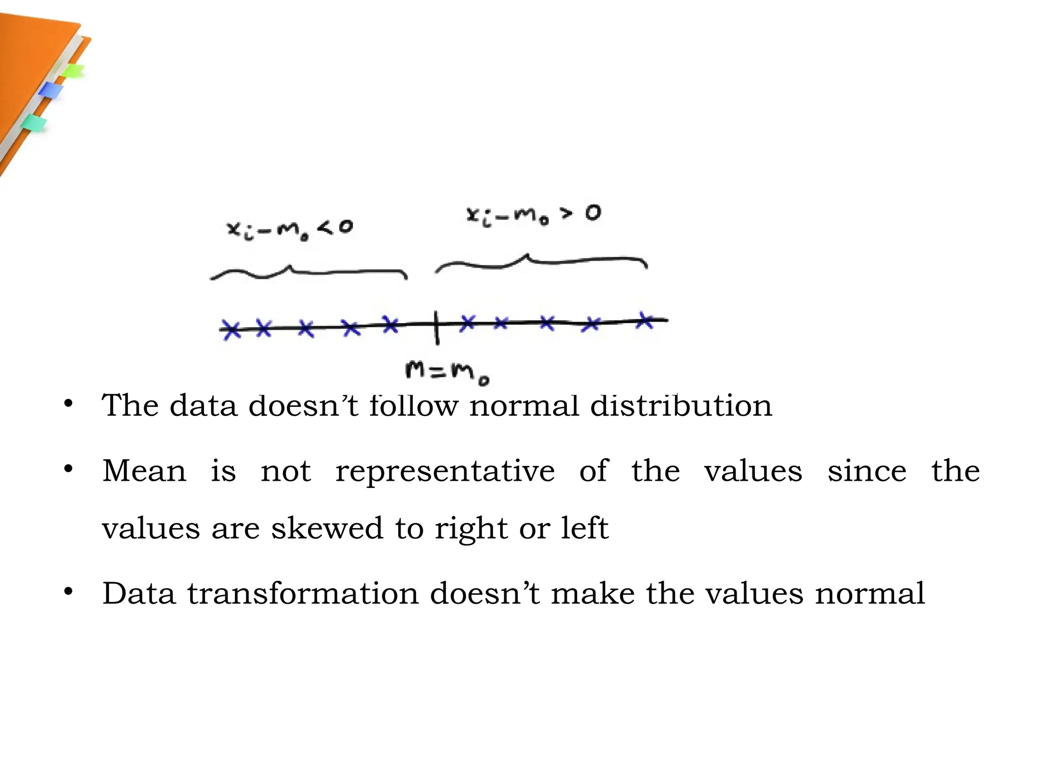 • The data doesn’t follow normal distribution
• Mean is not representative of the values since the
values are skewed to right or left
• Data transformation doesn’t make the values normal
 