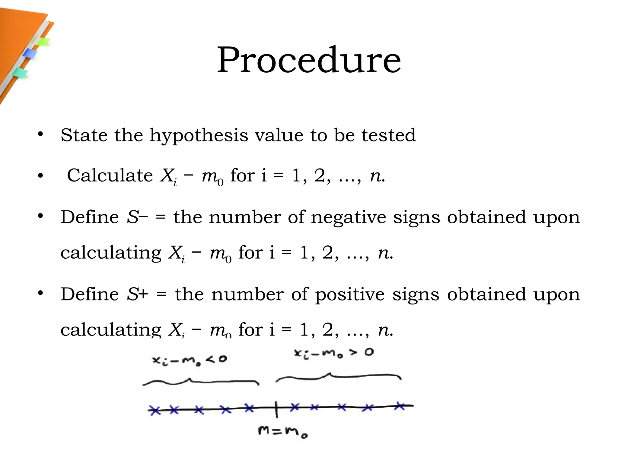 Procedure
• State the hypothesis value to be tested
• Calculate Xi − m0 for i = 1, 2, ..., n.
• Define S− = the number of negative signs obtained upon
calculating Xi − m0 for i = 1, 2, ..., n.
• Define S+ = the number of positive signs obtained upon
calculating Xi − m0 for i = 1, 2, ..., n.
 