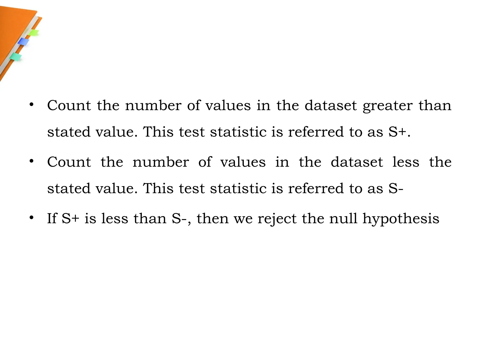 • Count the number of values in the dataset greater than
stated value. This test statistic is referred to as S+.
• Count the number of values in the dataset less the
stated value. This test statistic is referred to as S-
• If S+ is less than S-, then we reject the null hypothesis
 