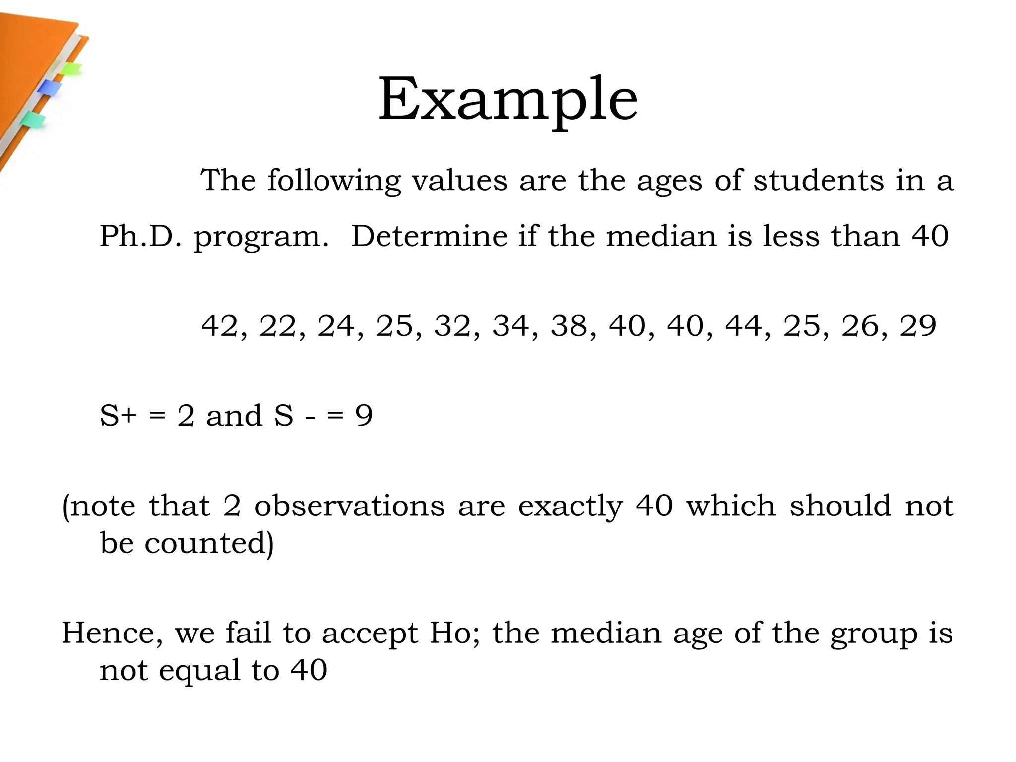 Example
The following values are the ages of students in a
Ph.D. program. Determine if the median is less than 40
42, 22, 24, 25, 32, 34, 38, 40, 40, 44, 25, 26, 29
S+ = 2 and S - = 9
(note that 2 observations are exactly 40 which should not
be counted)
Hence, we fail to accept Ho; the median age of the group is
not equal to 40
 