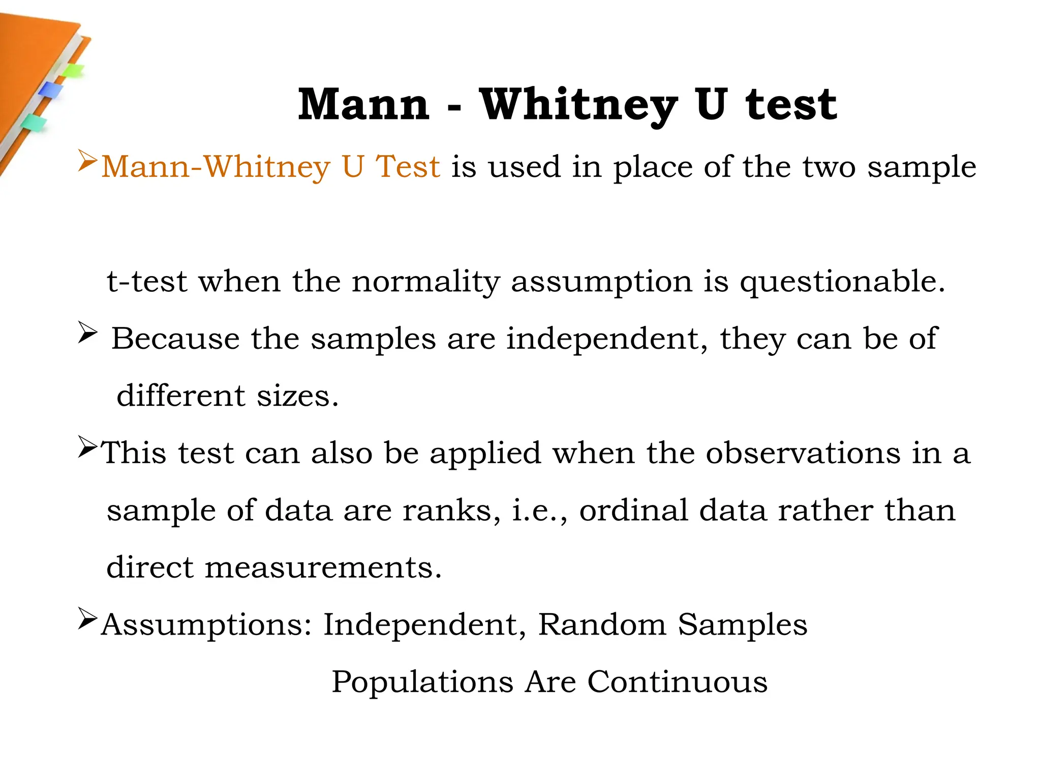 Mann - Whitney U test
Mann-Whitney U Test is used in place of the two sample
t-test when the normality assumption is questionable.
 Because the samples are independent, they can be of
different sizes.
This test can also be applied when the observations in a
sample of data are ranks, i.e., ordinal data rather than
direct measurements.
Assumptions: Independent, Random Samples
Populations Are Continuous
 