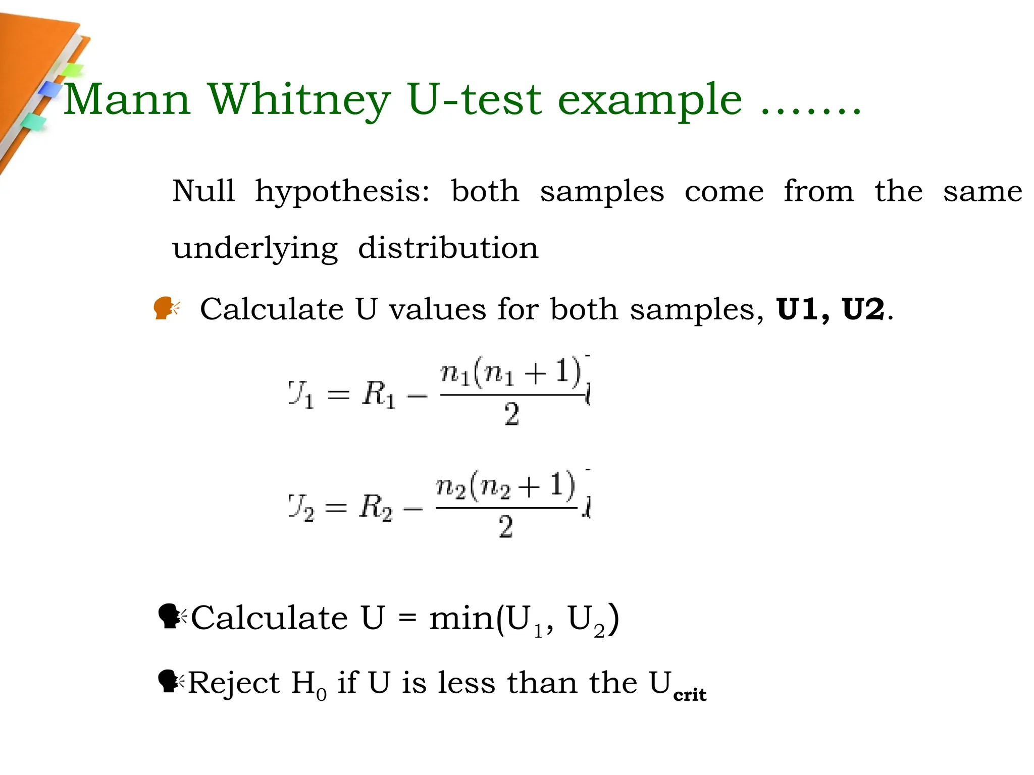 Mann Whitney U-test example …….
 Calculate U values for both samples, U1, U2.
Calculate U = min(U1, U2)
Reject H0 if U is less than the Ucrit
Null hypothesis: both samples come from the same
underlying distribution
 