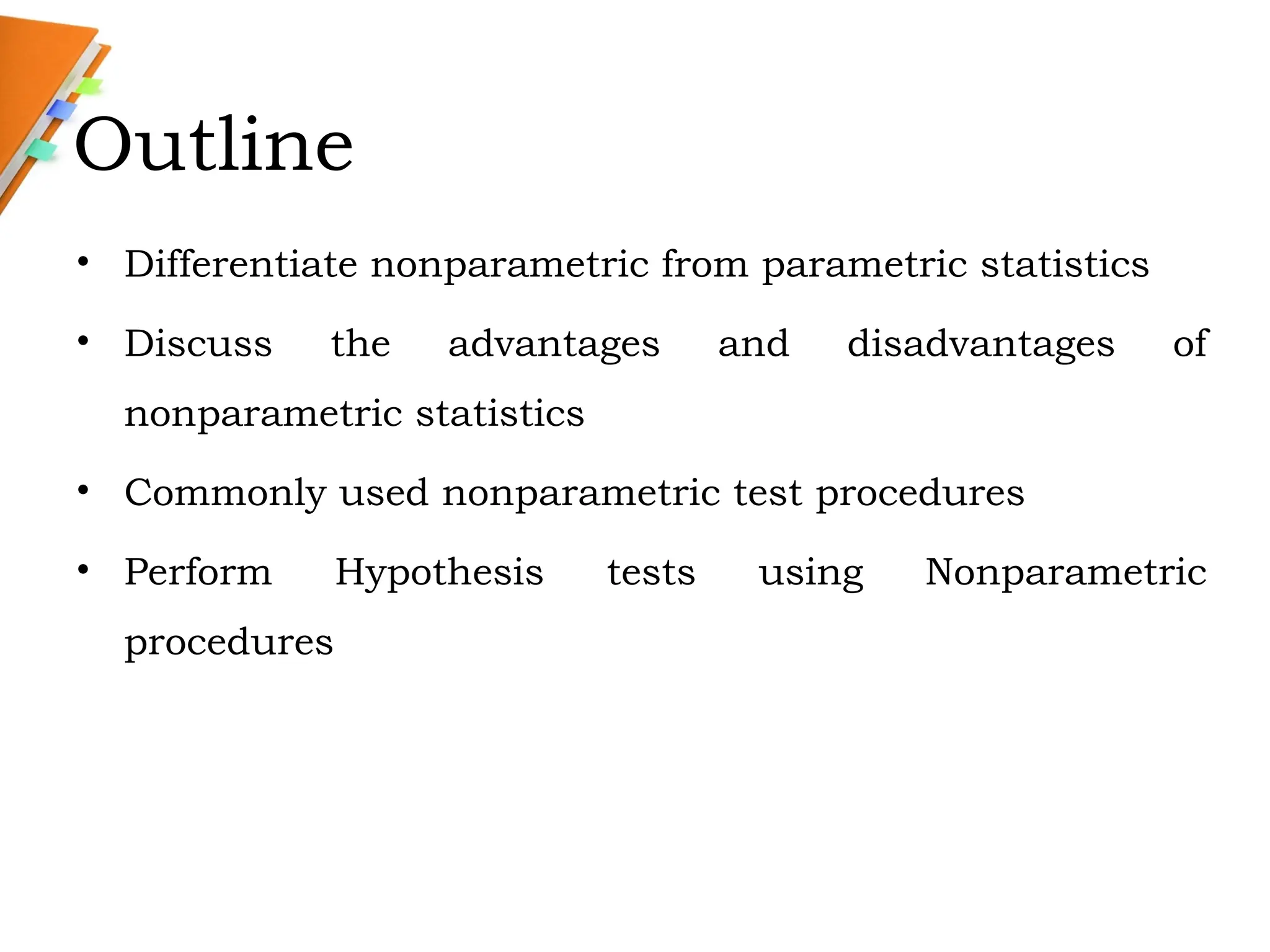 Outline
• Differentiate nonparametric from parametric statistics
• Discuss the advantages and disadvantages of
nonparametric statistics
• Commonly used nonparametric test procedures
• Perform Hypothesis tests using Nonparametric
procedures
 