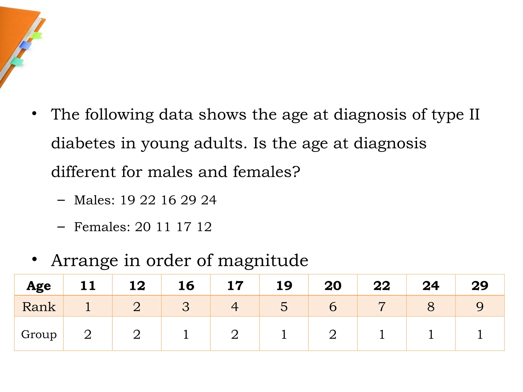 • The following data shows the age at diagnosis of type II
diabetes in young adults. Is the age at diagnosis
different for males and females?
– Males: 19 22 16 29 24
– Females: 20 11 17 12
• Arrange in order of magnitude
Age 11 12 16 17 19 20 22 24 29
Rank 1 2 3 4 5 6 7 8 9
Group 2 2 1 2 1 2 1 1 1
 