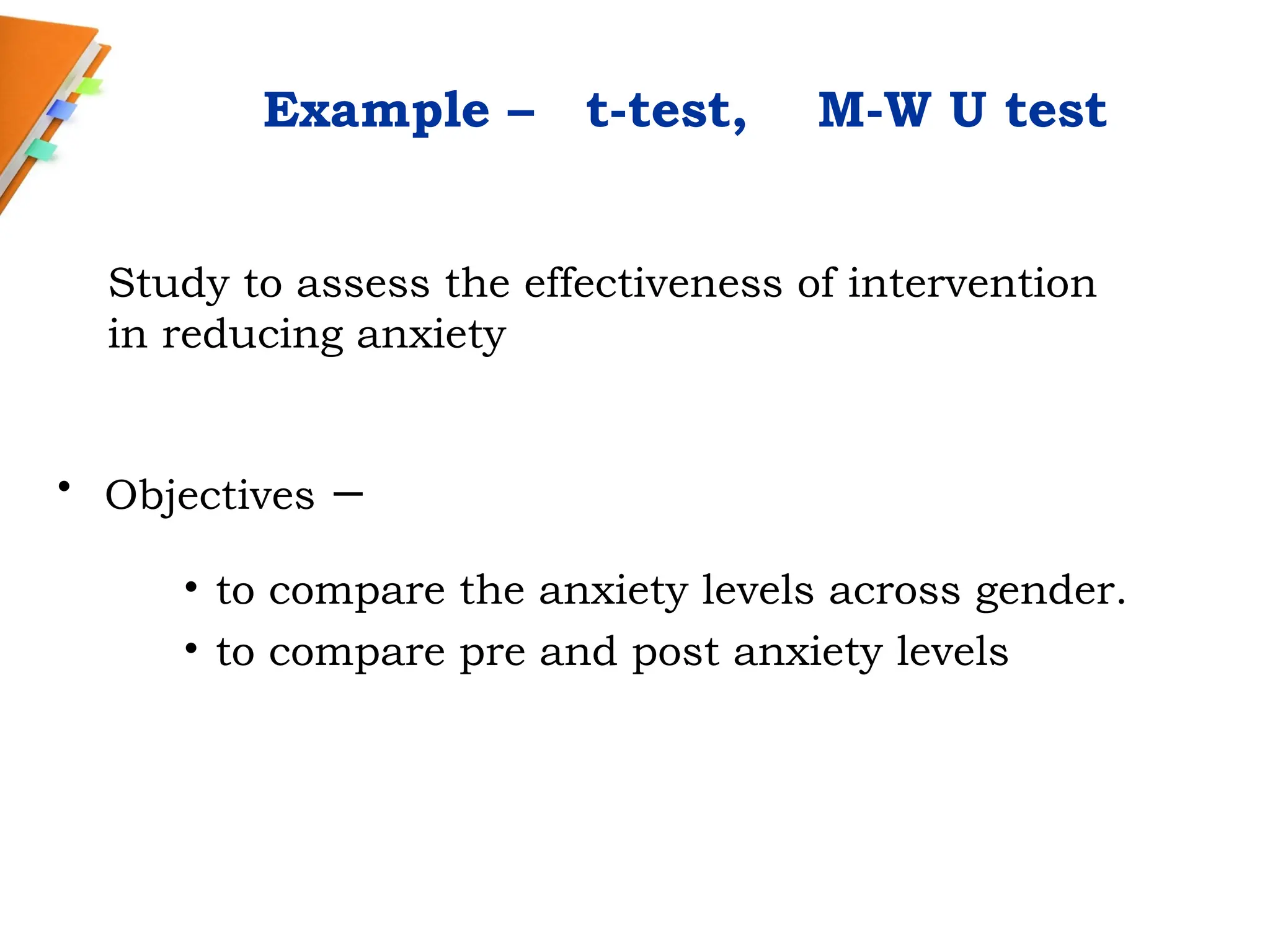Example – t-test, M-W U test
• Objectives –
• to compare the anxiety levels across gender.
• to compare pre and post anxiety levels
Study to assess the effectiveness of intervention
in reducing anxiety
 
