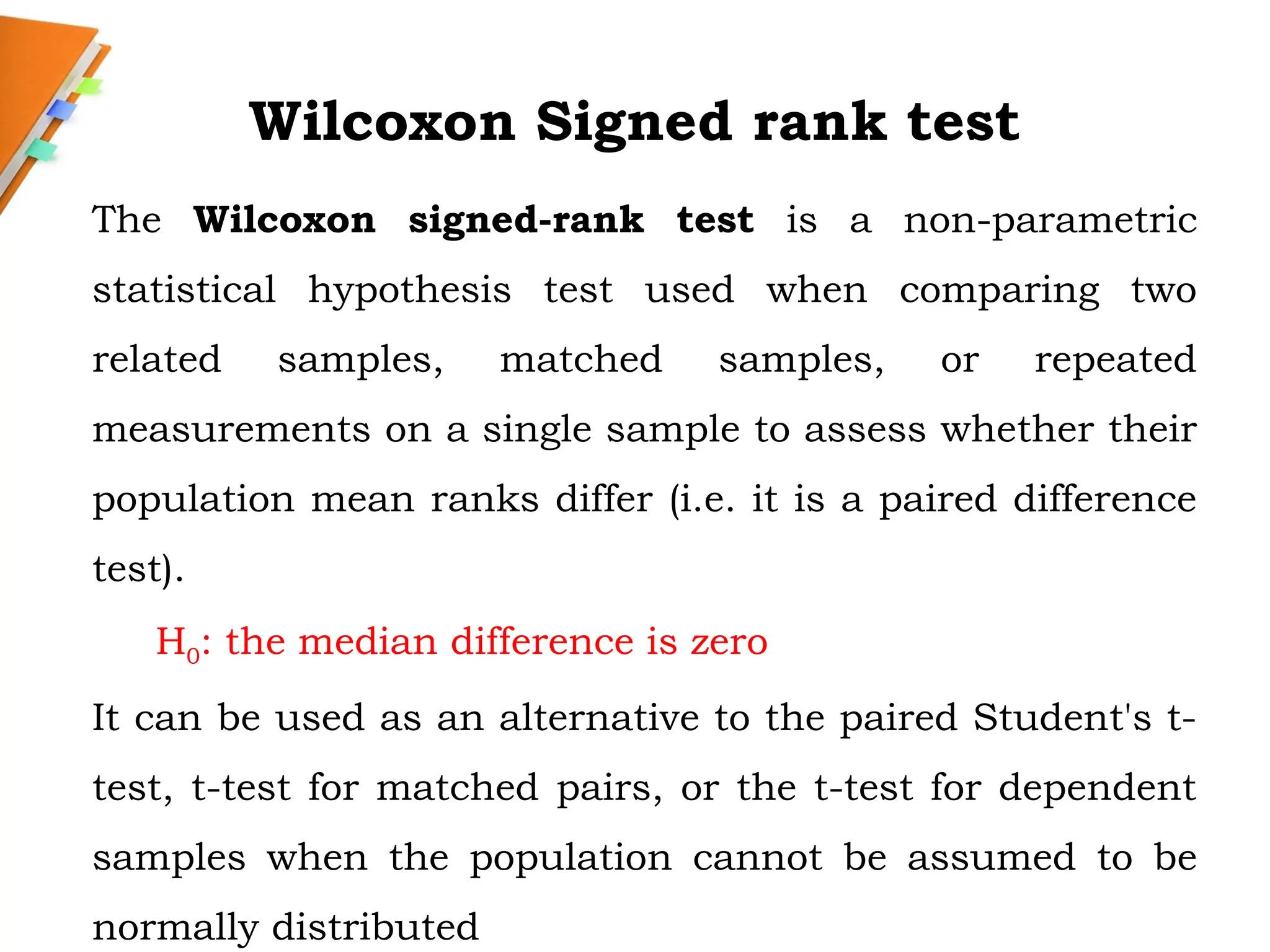 Wilcoxon Signed rank test
The Wilcoxon signed-rank test is a non-parametric
statistical hypothesis test used when comparing two
related samples, matched samples, or repeated
measurements on a single sample to assess whether their
population mean ranks differ (i.e. it is a paired difference
test).
H0: the median difference is zero
It can be used as an alternative to the paired Student's t-
test, t-test for matched pairs, or the t-test for dependent
samples when the population cannot be assumed to be
normally distributed
 