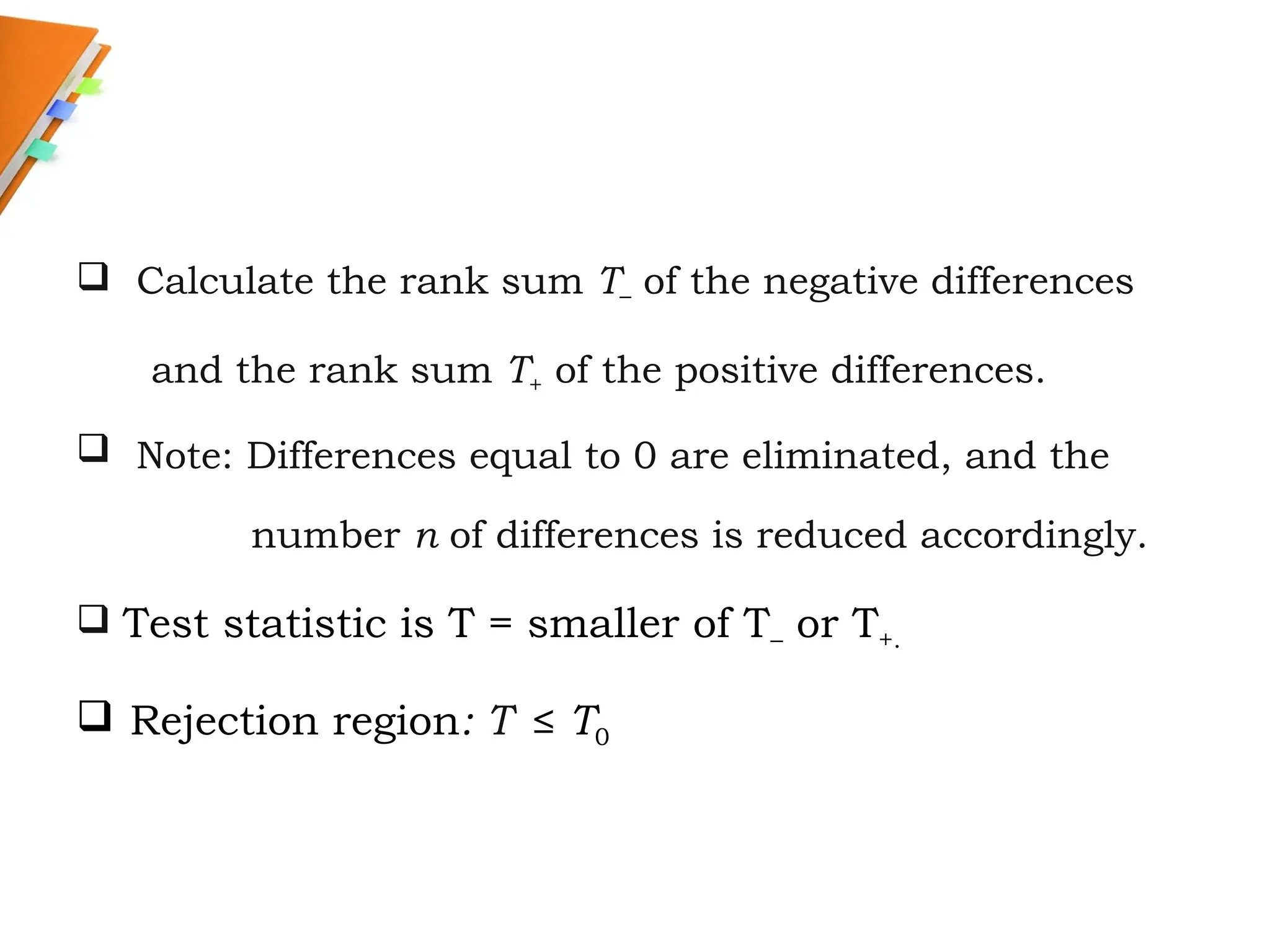  Calculate the rank sum T– of the negative differences
and the rank sum T+ of the positive differences.
 Note: Differences equal to 0 are eliminated, and the
number n of differences is reduced accordingly.
 Test statistic is T = smaller of T– or T+.
 Rejection region: T ≤ T0
 