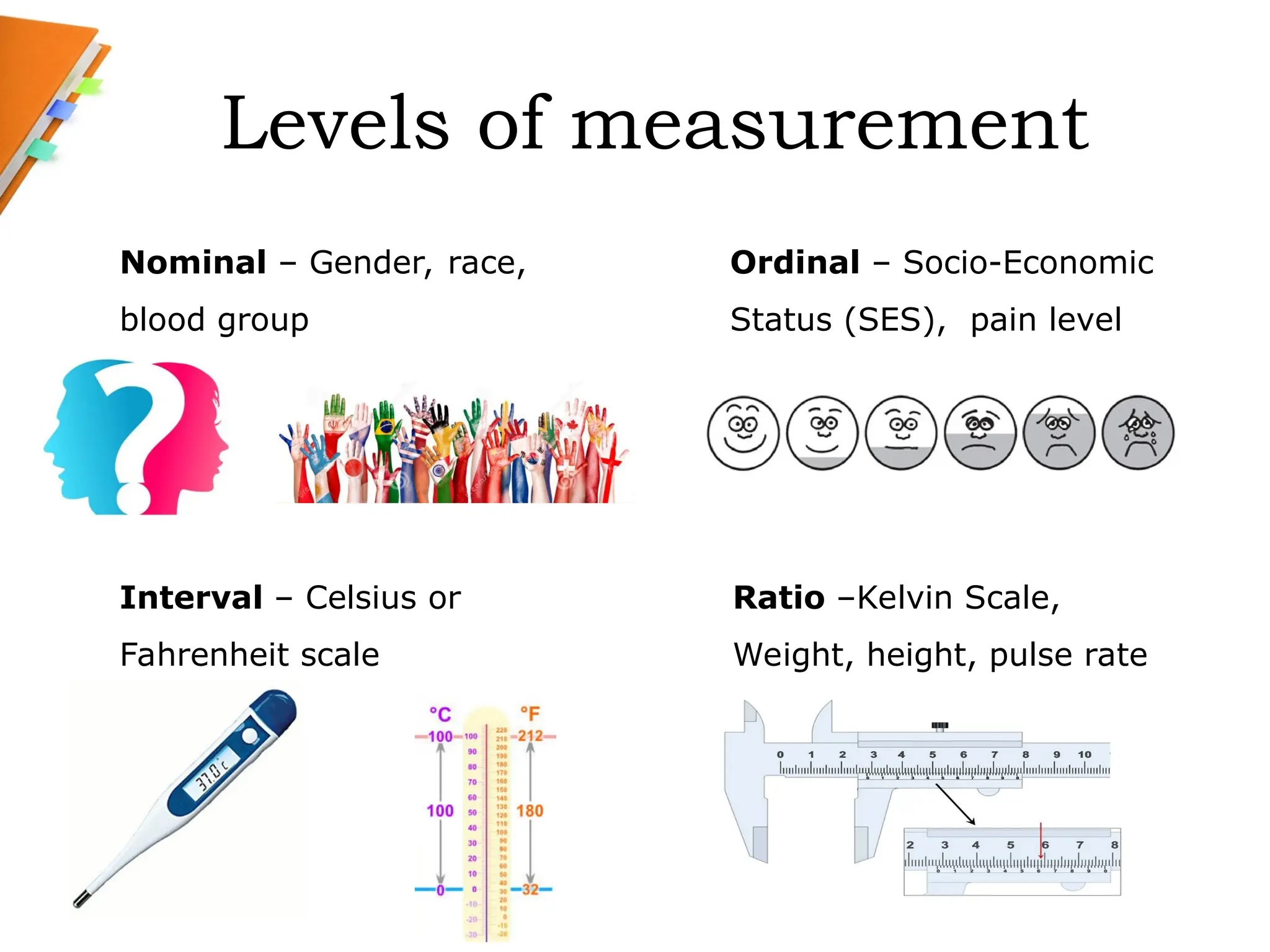 Levels of measurement
Ordinal – Socio-Economic
Status (SES), pain level
Ratio –Kelvin Scale,
Weight, height, pulse rate
Interval – Celsius or
Fahrenheit scale
Nominal – Gender, race,
blood group
 