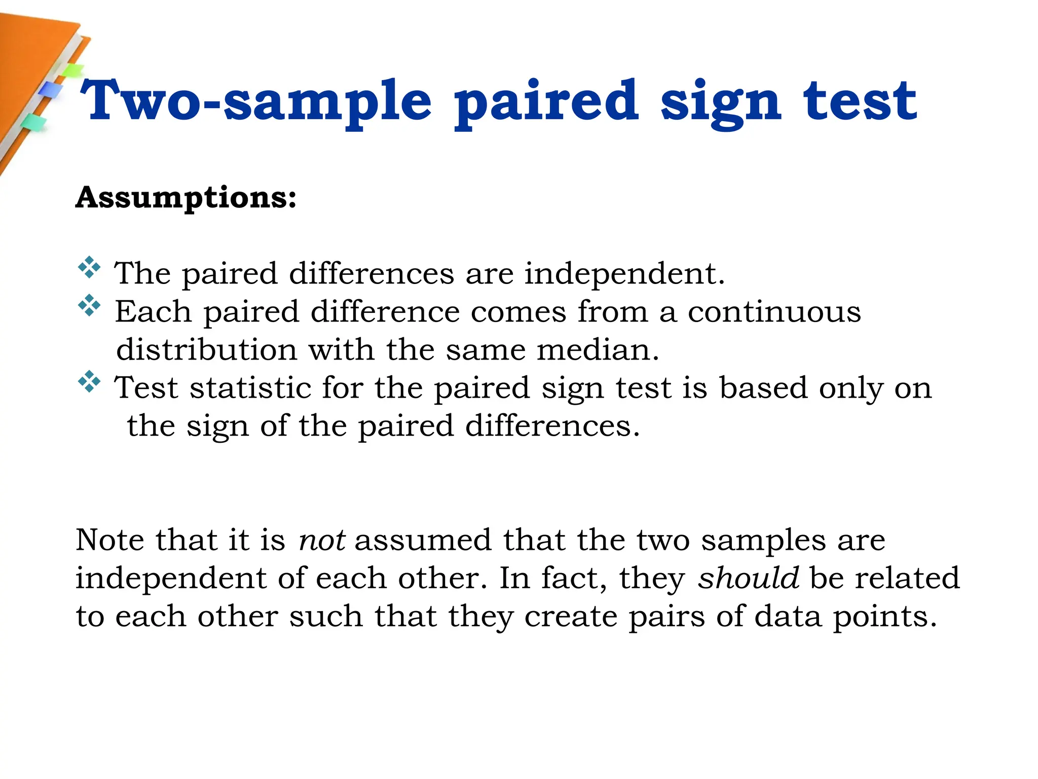 Two-sample paired sign test
Assumptions:
 The paired differences are independent.
 Each paired difference comes from a continuous
distribution with the same median.
 Test statistic for the paired sign test is based only on
the sign of the paired differences.
Note that it is not assumed that the two samples are
independent of each other. In fact, they should be related
to each other such that they create pairs of data points.
 