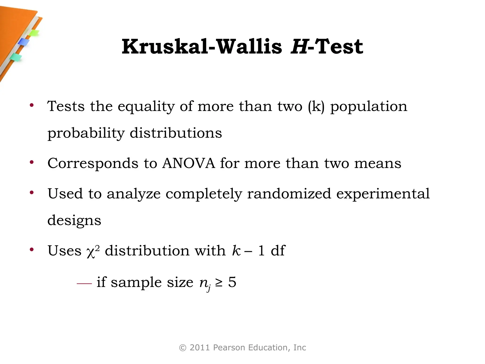 © 2011 Pearson Education, Inc
Kruskal-Wallis H-Test
• Tests the equality of more than two (k) population
probability distributions
• Corresponds to ANOVA for more than two means
• Used to analyze completely randomized experimental
designs
• Uses 2
distribution with k – 1 df
— if sample size nj ≥ 5
 