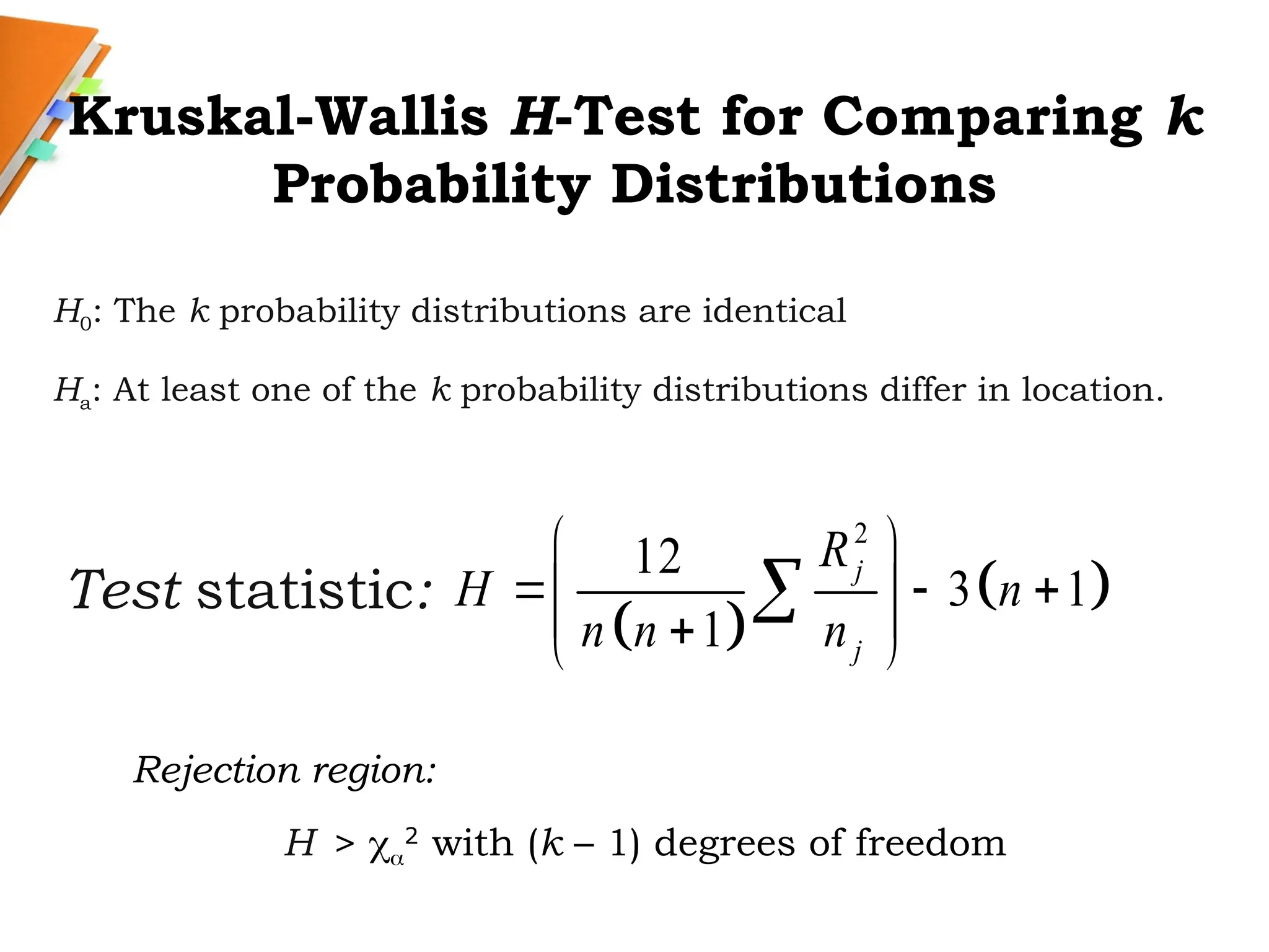 Kruskal-Wallis H-Test for Comparing k
Probability Distributions
H0: The k probability distributions are identical
Ha: At least one of the k probability distributions differ in location.
Test statistic:
 
 
2
12
3 1
1
j
j
R
H n
n n n
 
  
 
 

 

Rejection region:
H > 
2
with (k – 1) degrees of freedom
 
