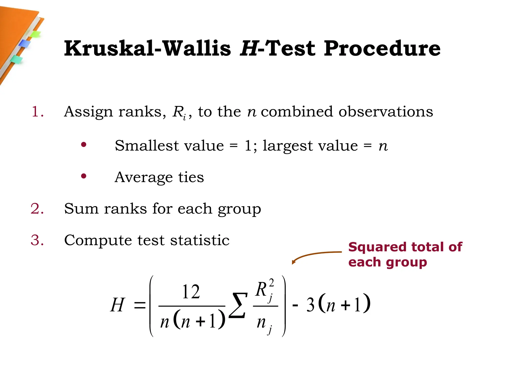 Kruskal-Wallis H-Test Procedure
1. Assign ranks, Ri , to the n combined observations
• Smallest value = 1; largest value = n
• Average ties
2. Sum ranks for each group
3. Compute test statistic
 
 
2
12
3 1
1
j
j
R
H n
n n n
 
  
 
 

 

Squared total of
each group
 