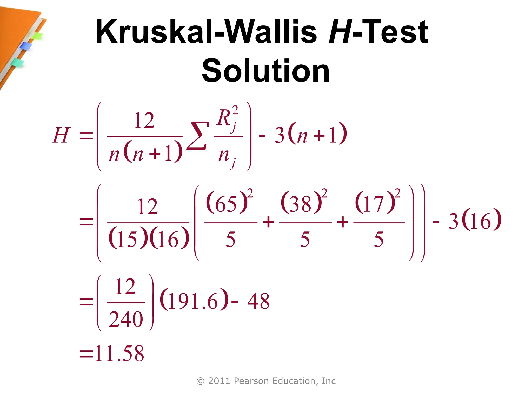 © 2011 Pearson Education, Inc
Kruskal-Wallis H-Test
Solution
 
 
  
     
 
 
2
2 2 2
12
3 1
1
65 38 17
12
3 16
15 16 5 5 5
12
191.6 48
240
11.58
j
j
R
H n
n n n
 
  
 
 

 
 
 
 
 
   
 
 
 
 
 
 
 
 


 