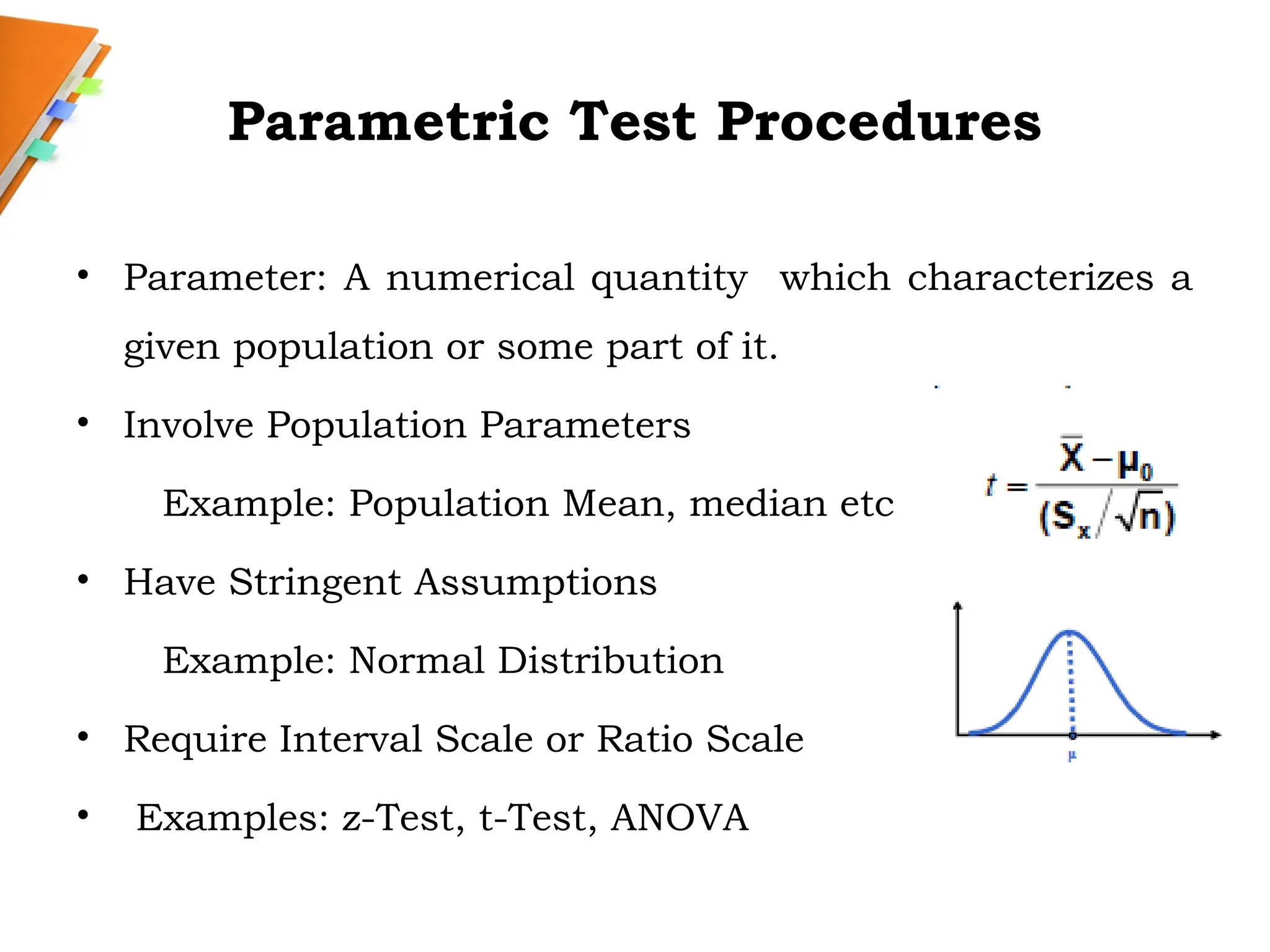 Parametric Test Procedures
• Parameter: A numerical quantity which characterizes a
given population or some part of it.
• Involve Population Parameters
Example: Population Mean, median etc
• Have Stringent Assumptions
Example: Normal Distribution
• Require Interval Scale or Ratio Scale
• Examples: z-Test, t-Test, ANOVA
 