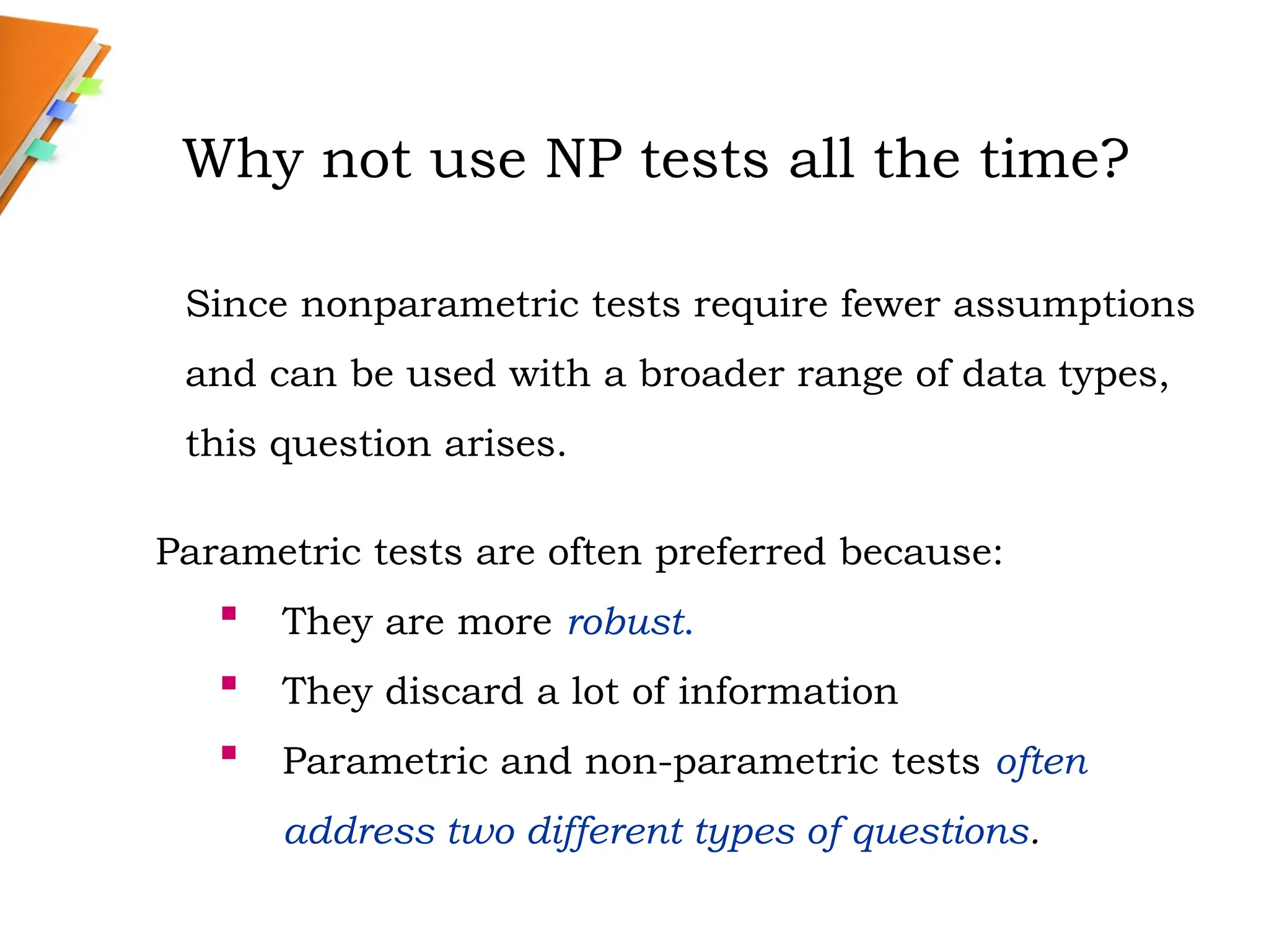 Why not use NP tests all the time?
Parametric tests are often preferred because:
 They are more robust.
 They discard a lot of information
 Parametric and non-parametric tests often
address two different types of questions.
Since nonparametric tests require fewer assumptions
and can be used with a broader range of data types,
this question arises.
 