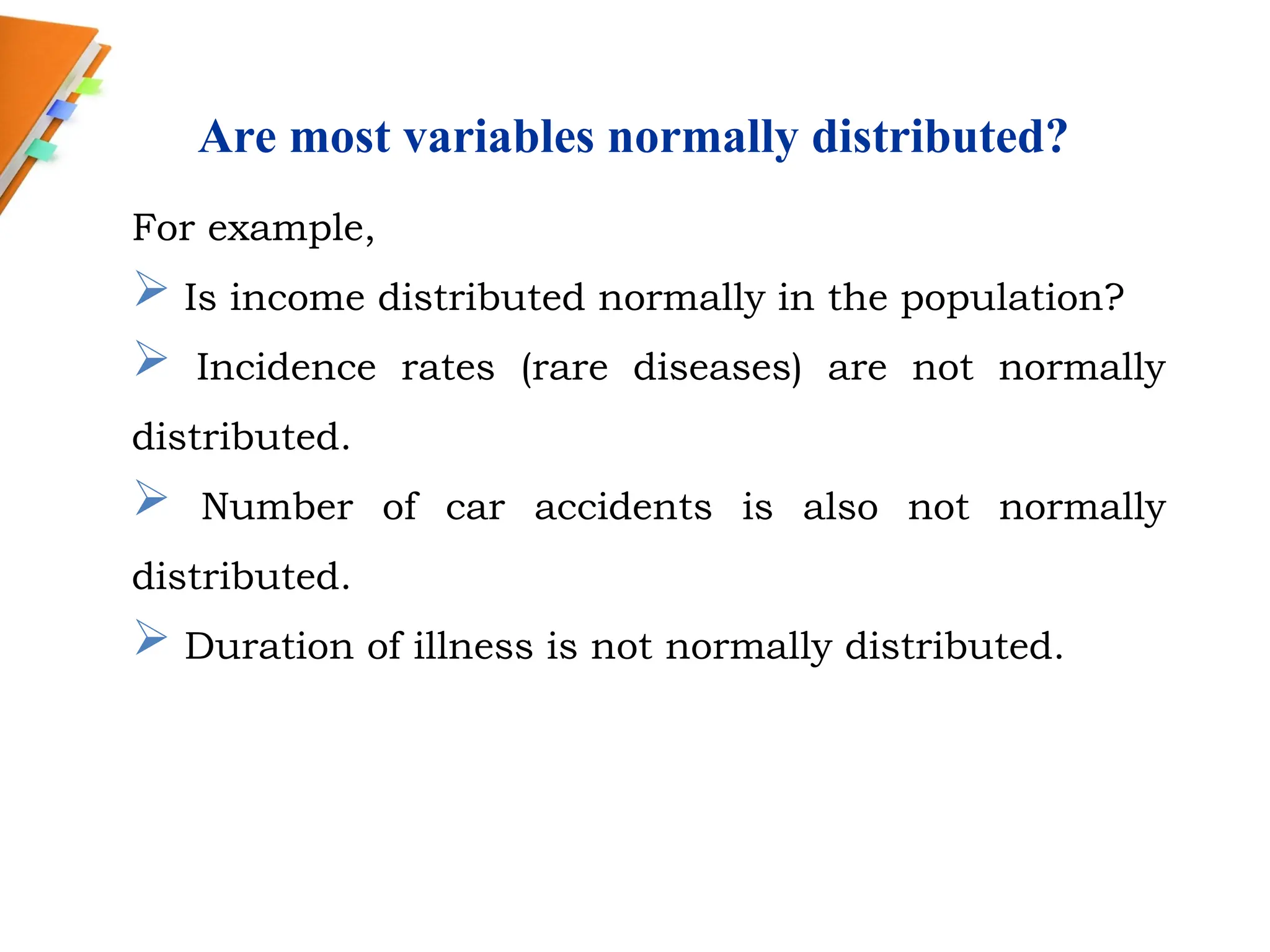 Are most variables normally distributed?
For example,
 Is income distributed normally in the population?
 Incidence rates (rare diseases) are not normally
distributed.
 Number of car accidents is also not normally
distributed.
 Duration of illness is not normally distributed.
 