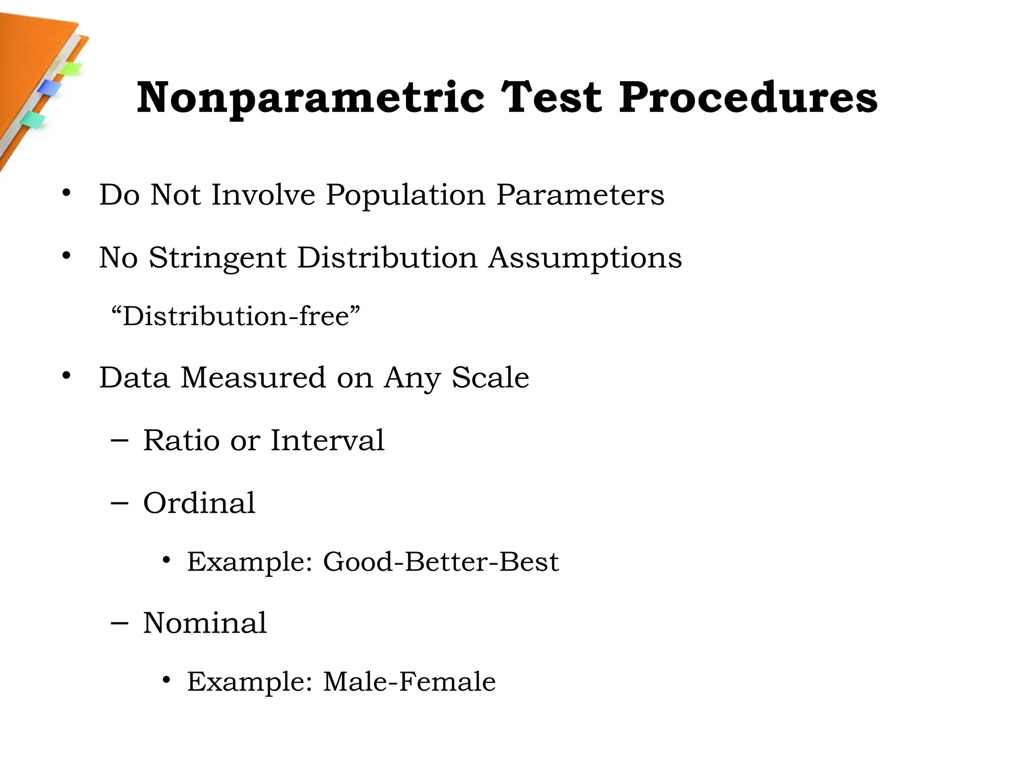 Nonparametric Test Procedures
• Do Not Involve Population Parameters
• No Stringent Distribution Assumptions
“Distribution-free”
• Data Measured on Any Scale
– Ratio or Interval
– Ordinal
• Example: Good-Better-Best
– Nominal
• Example: Male-Female
 